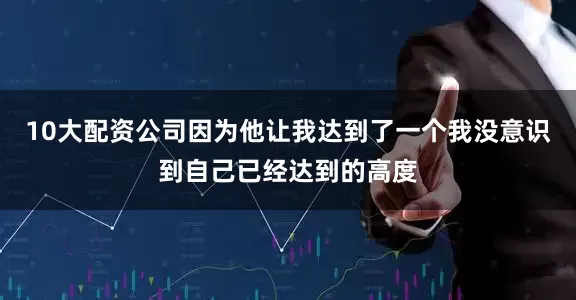 10大配资公司因为他让我达到了一个我没意识到自己已经达到的高度