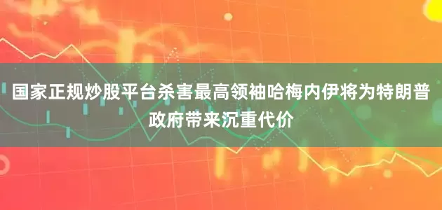 国家正规炒股平台杀害最高领袖哈梅内伊将为特朗普政府带来沉重代价