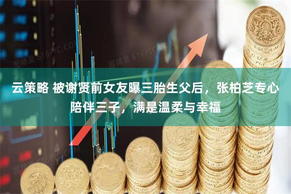 云策略 被谢贤前女友曝三胎生父后，张柏芝专心陪伴三子，满是温柔与幸福