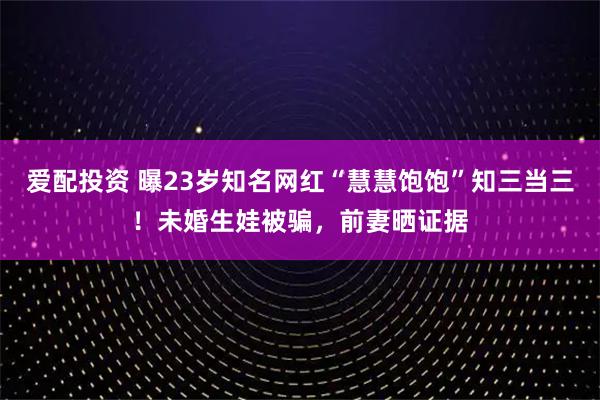 爱配投资 曝23岁知名网红“慧慧饱饱”知三当三！未婚生娃被骗，前妻晒证据