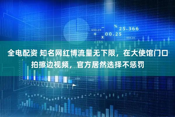 全电配资 知名网红博流量无下限，在大使馆门口拍擦边视频，官方居然选择不惩罚
